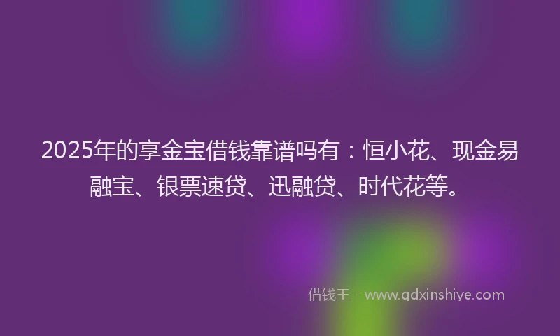 2025年的享金宝借钱靠谱吗有：恒小花、现金易融宝、银票速贷、迅融贷、时代花等。