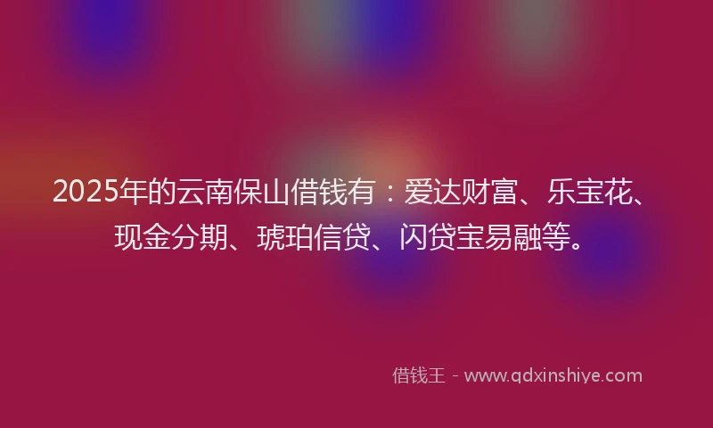 2025年的云南保山借钱有：爱达财富、乐宝花、现金分期、琥珀信贷、闪贷宝易融等。