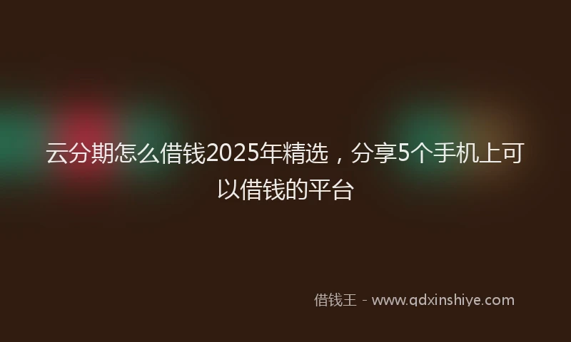 云分期怎么借钱2025年精选，分享5个手机上可以借钱的平台