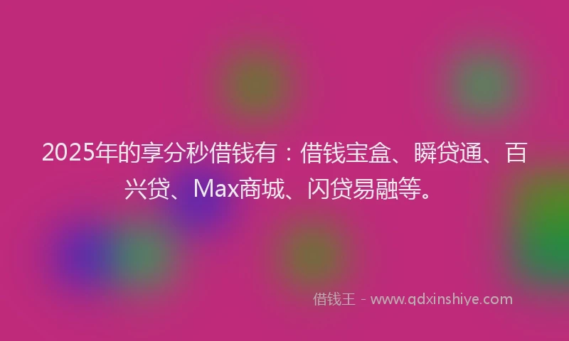 2025年的享分秒借钱有：借钱宝盒、瞬贷通、百兴贷、Max商城、闪贷易融等。