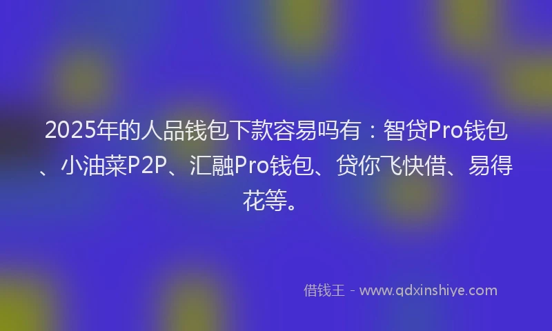 2025年的人品钱包下款容易吗有：智贷Pro钱包、小油菜P2P、汇融Pro钱包、贷你飞快借、易得花等。