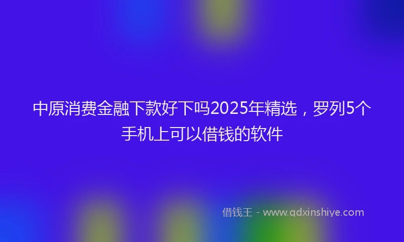 中原消费金融下款好下吗2025年精选，罗列5个手机上可以借钱的软件