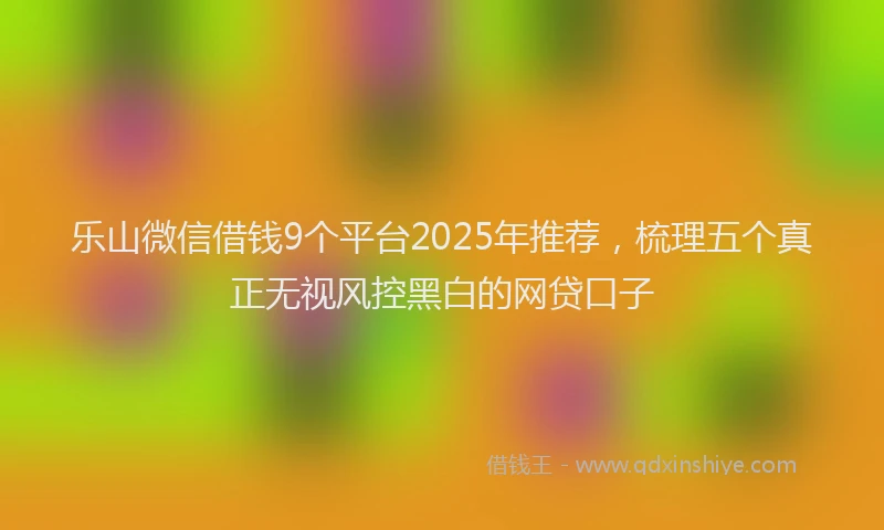 乐山微信借钱9个平台2025年推荐，梳理五个真正无视风控黑白的网贷口子