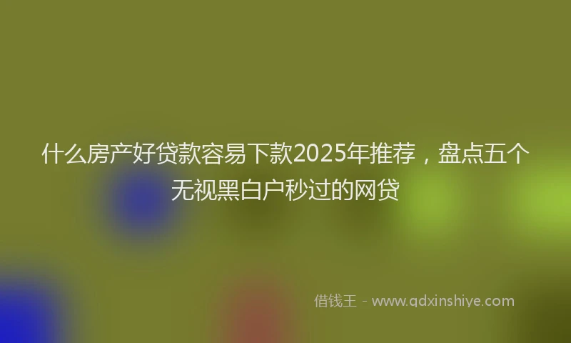 什么房产好贷款容易下款2025年推荐，盘点五个无视黑白户秒过的网贷