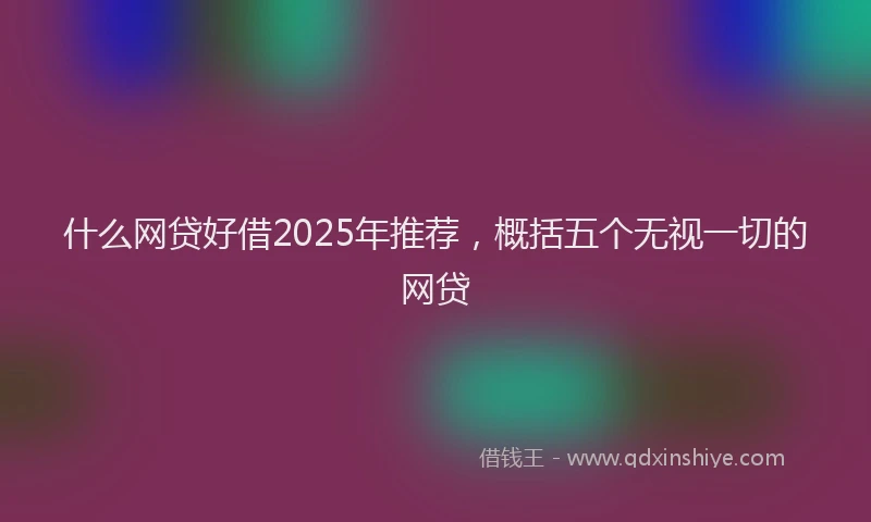 什么网贷好借2025年推荐，概括五个无视一切的网贷
