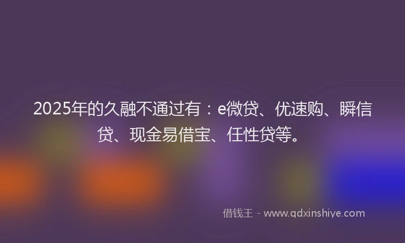 2025年的久融不通过有：e微贷、优速购、瞬信贷、现金易借宝、任性贷等。