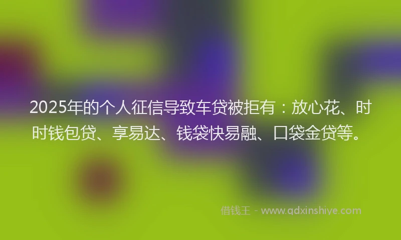 2025年的个人征信导致车贷被拒有：放心花、时时钱包贷、享易达、钱袋快易融、口袋金贷等。