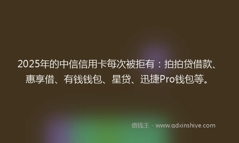 2025年的中信信用卡每次被拒有：拍拍贷借款、惠享借、有钱钱包、星贷、迅捷Pro钱包等。