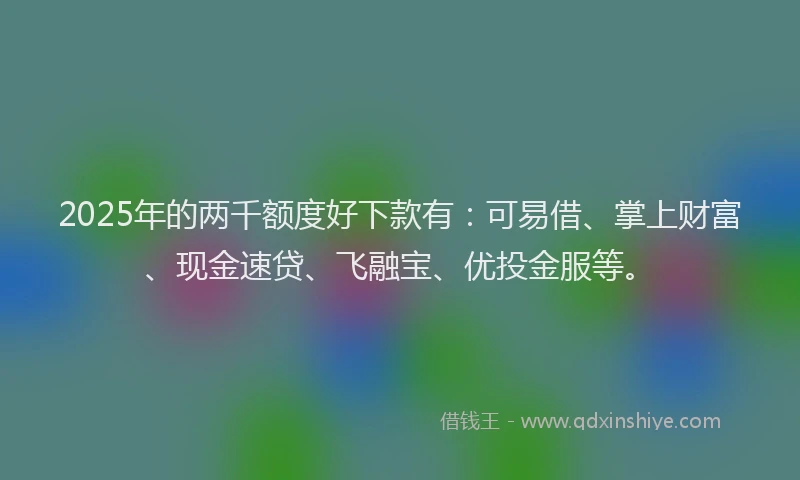 2025年的两千额度好下款有：可易借、掌上财富、现金速贷、飞融宝、优投金服等。