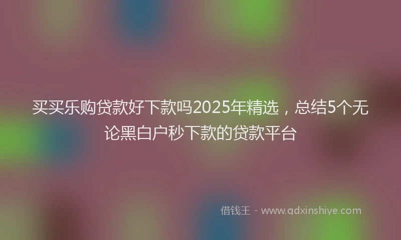 买买乐购贷款好下款吗2025年精选，总结5个无论黑白户秒下款的贷款平台
