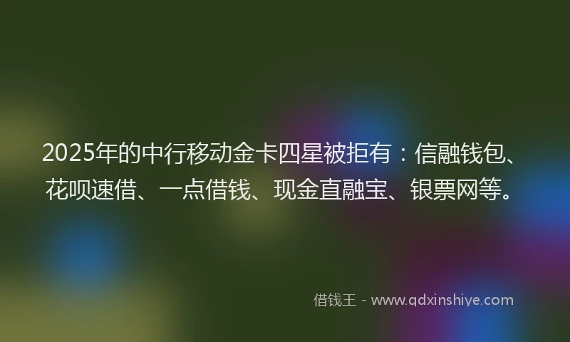 2025年的中行移动金卡四星被拒有：信融钱包、花呗速借、一点借钱、现金直融宝、银票网等。