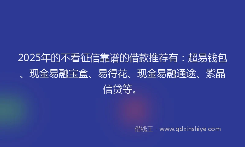 2025年的不看征信靠谱的借款推荐有：超易钱包、现金易融宝盒、易得花、现金易融通途、紫晶信贷等。