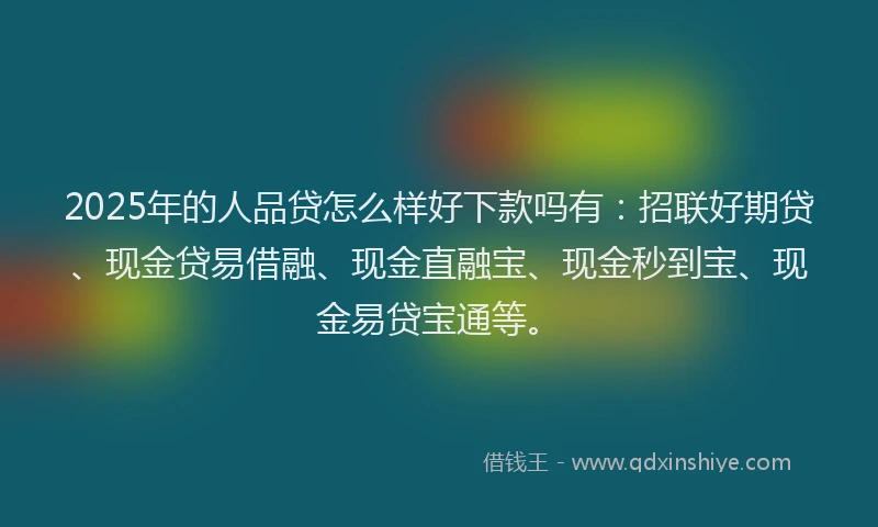 2025年的人品贷怎么样好下款吗有：招联好期贷、现金贷易借融、现金直融宝、现金秒到宝、现金易贷宝通等。