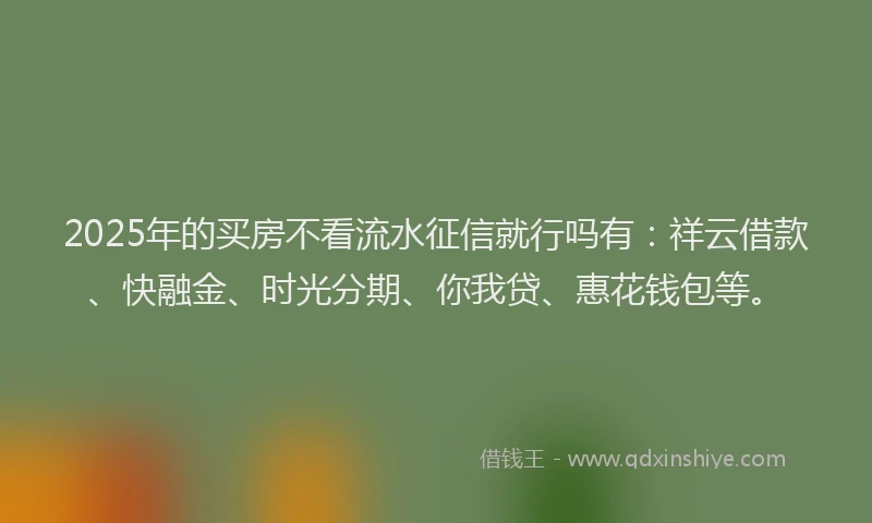 2025年的买房不看流水征信就行吗有：祥云借款、快融金、时光分期、你我贷、惠花钱包等。