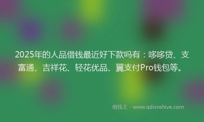 2025年的人品借钱最近好下款吗有：哆哆贷、支富通、吉祥花、轻花优品、翼支付Pro钱包等。