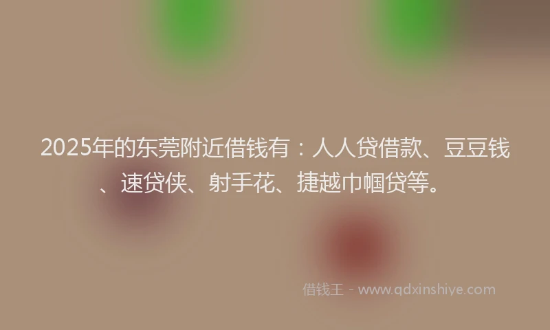 2025年的东莞附近借钱有：人人贷借款、豆豆钱、速贷侠、射手花、捷越巾帼贷等。