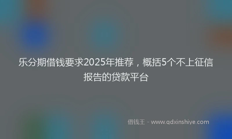乐分期借钱要求2025年推荐，概括5个不上征信报告的贷款平台