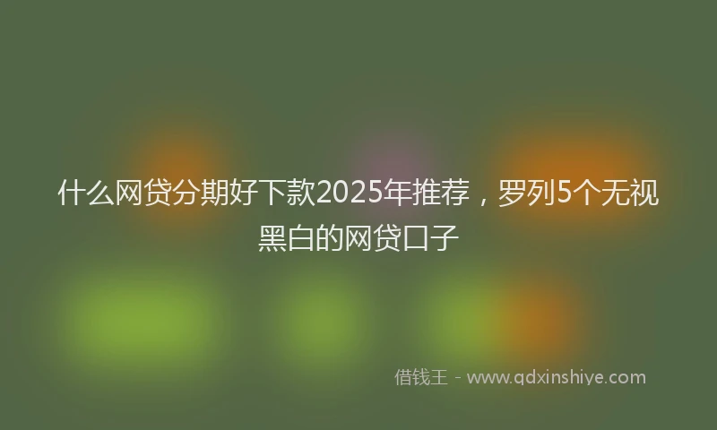 什么网贷分期好下款2025年推荐，罗列5个无视黑白的网贷口子