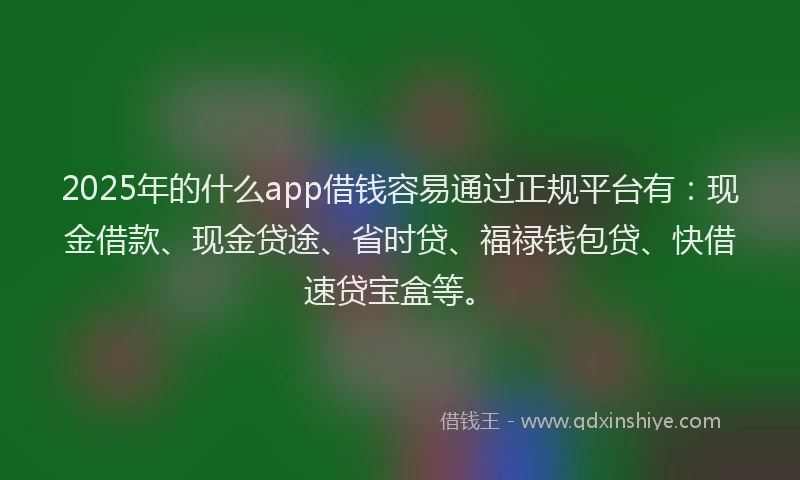 2025年的什么app借钱容易通过正规平台有：现金借款、现金贷途、省时贷、福禄钱包贷、快借速贷宝盒等。