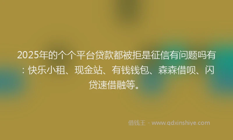 2025年的个个平台贷款都被拒是征信有问题吗有：快乐小租、现金站、有钱钱包、森森借呗、闪贷速借融等。