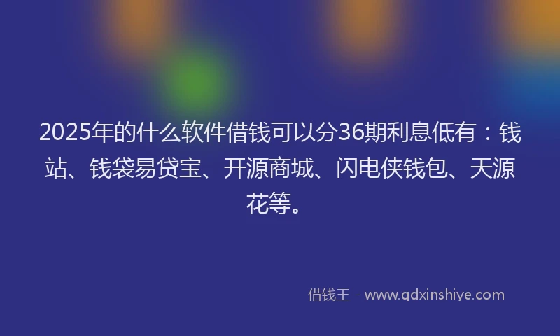 2025年的什么软件借钱可以分36期利息低有：钱站、钱袋易贷宝、开源商城、闪电侠钱包、天源花等。