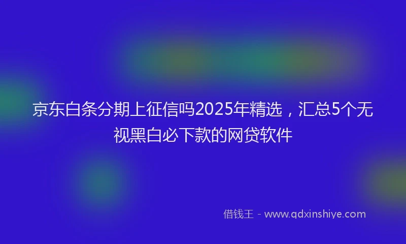 京东白条分期上征信吗2025年精选，汇总5个无视黑白必下款的网贷软件