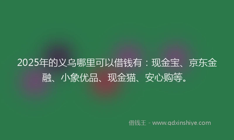 2025年的义乌哪里可以借钱有：现金宝、京东金融、小象优品、现金猫、安心购等。