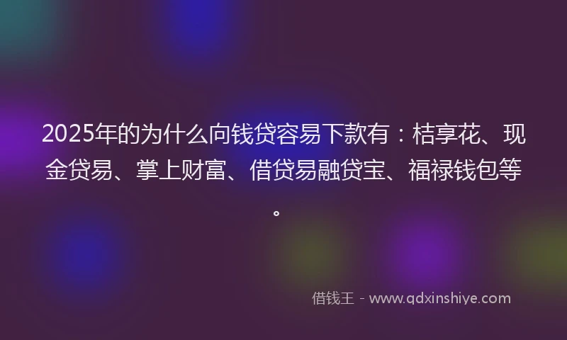 2025年的为什么向钱贷容易下款有：桔享花、现金贷易、掌上财富、借贷易融贷宝、福禄钱包等。