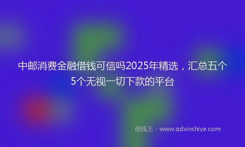 中邮消费金融借钱可信吗2025年精选，汇总五个5个无视一切下款的平台