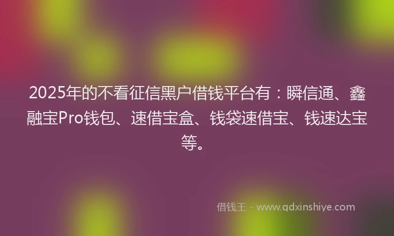 2025年的不看征信黑户借钱平台有：瞬信通、鑫融宝Pro钱包、速借宝盒、钱袋速借宝、钱速达宝等。