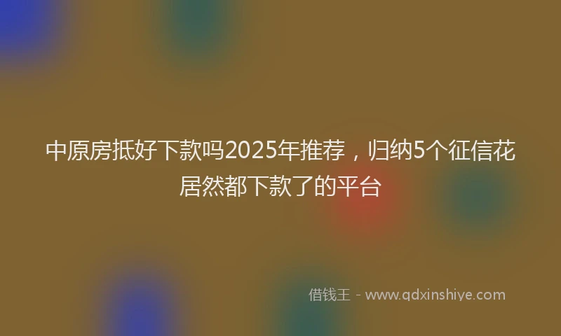 中原房抵好下款吗2025年推荐，归纳5个征信花居然都下款了的平台