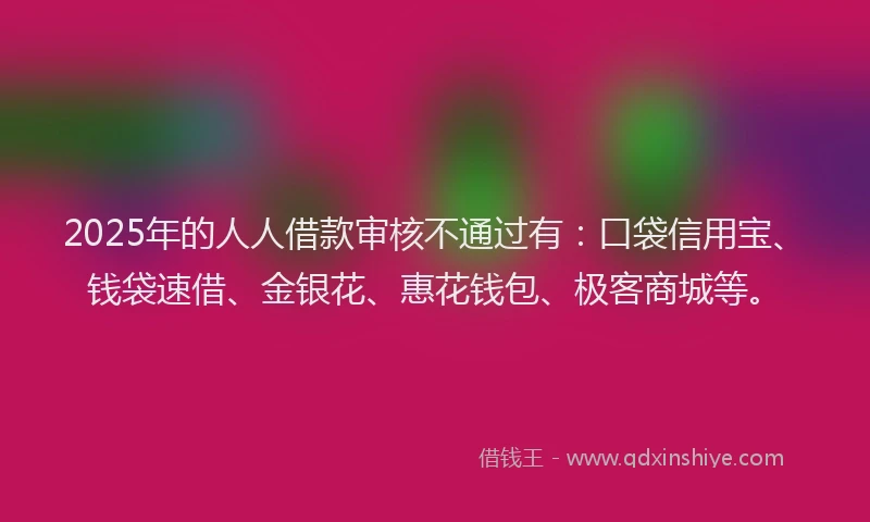 2025年的人人借款审核不通过有：口袋信用宝、钱袋速借、金银花、惠花钱包、极客商城等。