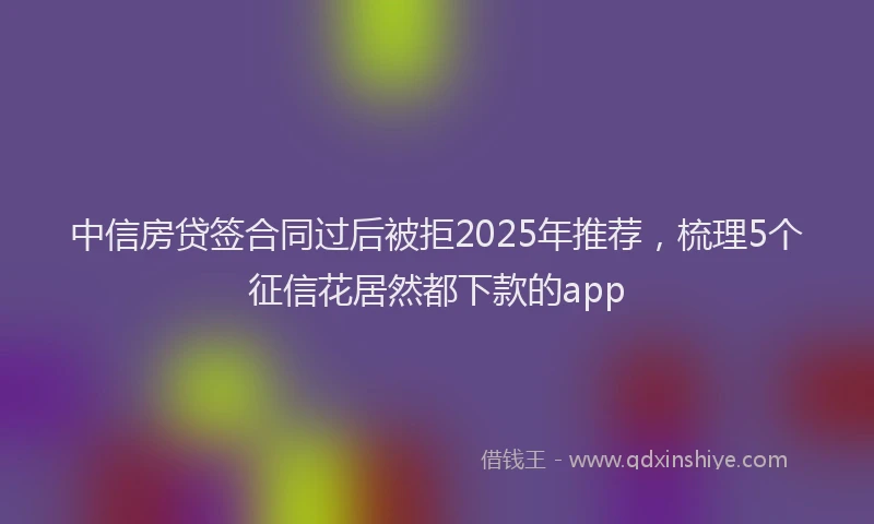 中信房贷签合同过后被拒2025年推荐，梳理5个征信花居然都下款的app