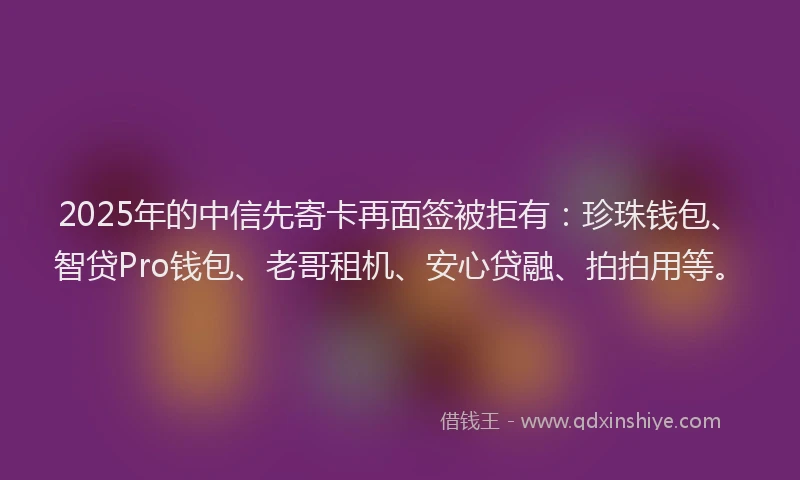2025年的中信先寄卡再面签被拒有：珍珠钱包、智贷Pro钱包、老哥租机、安心贷融、拍拍用等。