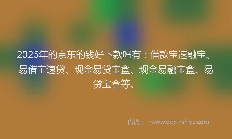 2025年的京东的钱好下款吗有：借款宝速融宝、易借宝速贷、现金易贷宝盒、现金易融宝盒、易贷宝盒等。