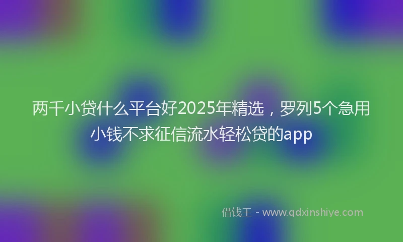 两千小贷什么平台好2025年精选，罗列5个急用小钱不求征信流水轻松贷的app