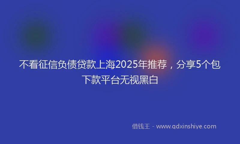 不看征信负债贷款上海2025年推荐，分享5个包下款平台无视黑白