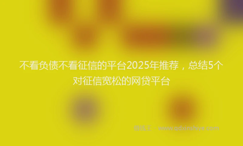 不看负债不看征信的平台2025年推荐，总结5个对征信宽松的网贷平台