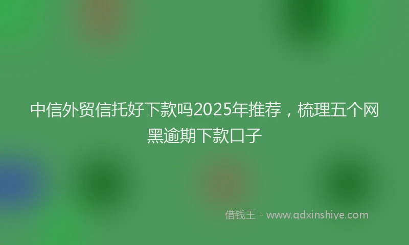 中信外贸信托好下款吗2025年推荐，梳理五个网黑逾期下款口子