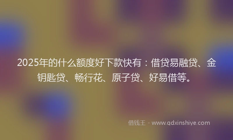 2025年的什么额度好下款快有：借贷易融贷、金钥匙贷、畅行花、原子贷、好易借等。