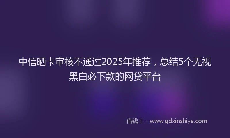 中信晒卡审核不通过2025年推荐，总结5个无视黑白必下款的网贷平台