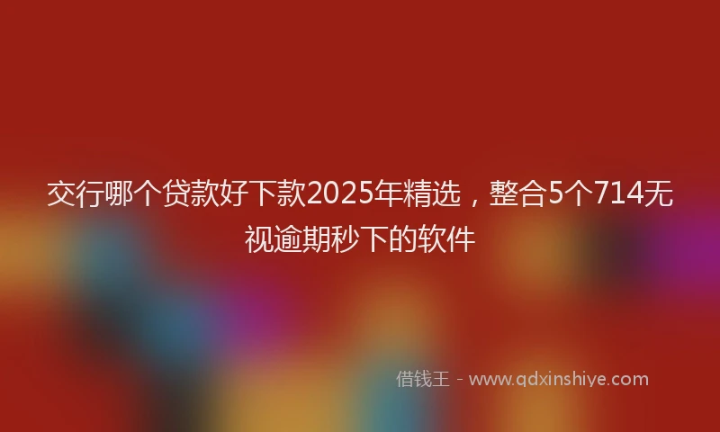 交行哪个贷款好下款2025年精选，整合5个714无视逾期秒下的软件
