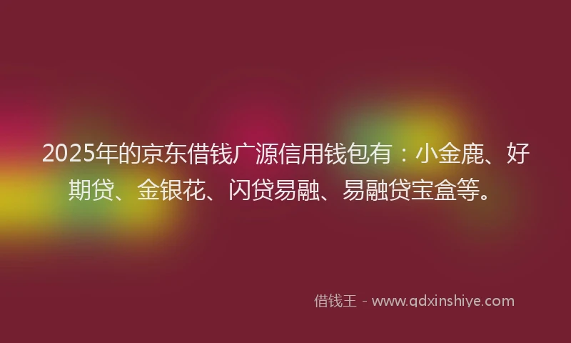 2025年的京东借钱广源信用钱包有：小金鹿、好期贷、金银花、闪贷易融、易融贷宝盒等。