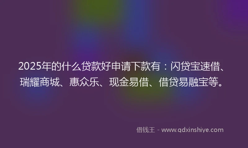 2025年的什么贷款好申请下款有：闪贷宝速借、瑞耀商城、惠众乐、现金易借、借贷易融宝等。
