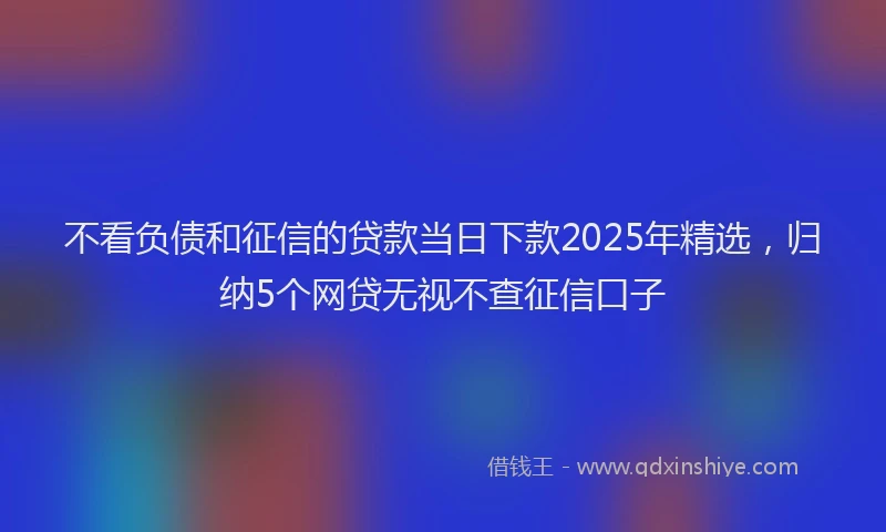 不看负债和征信的贷款当日下款2025年精选，归纳5个网贷无视不查征信口子