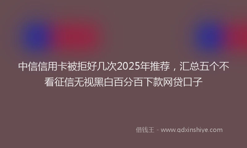 中信信用卡被拒好几次2025年推荐，汇总五个不看征信无视黑白百分百下款网贷口子