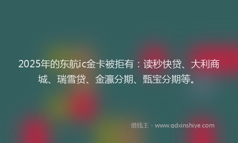 2025年的东航ic金卡被拒有：读秒快贷、大利商城、瑞雪贷、金瀛分期、甄宝分期等。