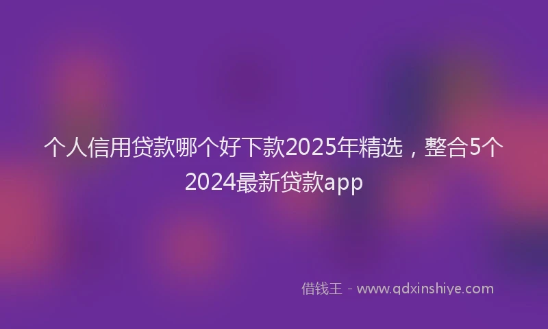 个人信用贷款哪个好下款2025年精选，整合5个2024最新贷款app