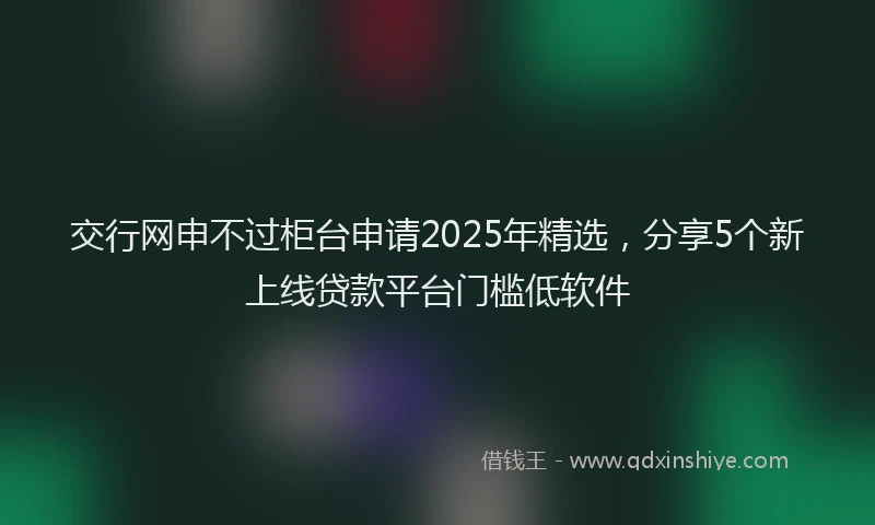 交行网申不过柜台申请2025年精选，分享5个新上线贷款平台门槛低软件