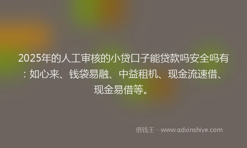 2025年的人工审核的小贷口子能贷款吗安全吗有：如心来、钱袋易融、中益租机、现金流速借、现金易借等。